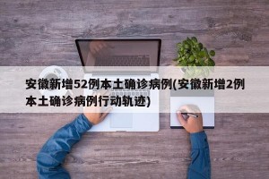 安徽新增52例本土确诊病例(安徽新增2例本土确诊病例行动轨迹)