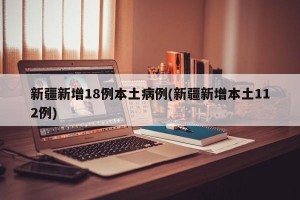 新疆新增18例本土病例(新疆新增本土112例)