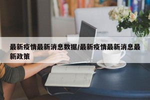 最新疫情最新消息数据/最新疫情最新消息最新政策