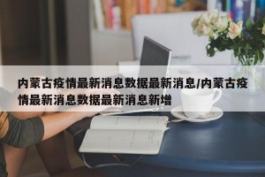 内蒙古疫情最新消息数据最新消息/内蒙古疫情最新消息数据最新消息新增