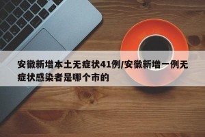 安徽新增本土无症状41例/安徽新增一例无症状感染者是哪个市的
