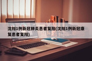 沈阳1例新冠肺炎患者复阳(沈阳1例新冠康复患者复阳)