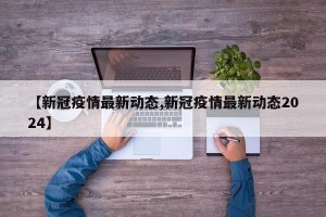 【新冠疫情最新动态,新冠疫情最新动态2024】