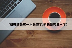 【明天就是五一小长假了,明天是否五一了】