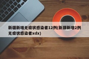 新疆新增无症状感染者12例(新疆新增2例无症状感染者xdx)