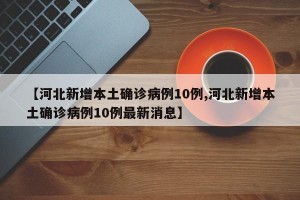 【河北新增本土确诊病例10例,河北新增本土确诊病例10例最新消息】