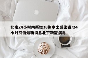 北京24小时内新增38例本土感染者/24小时疫情最新消息北京新冠病毒