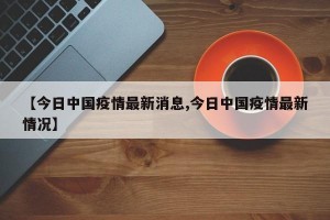【今日中国疫情最新消息,今日中国疫情最新情况】