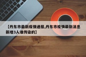 【丹东市最新疫情通报,丹东市疫情最新消息新增3人谁传染的】