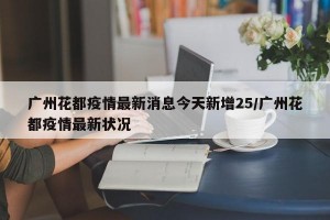 广州花都疫情最新消息今天新增25/广州花都疫情最新状况