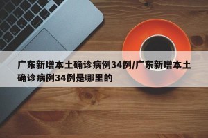 广东新增本土确诊病例34例/广东新增本土确诊病例34例是哪里的