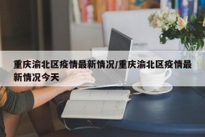 重庆渝北区疫情最新情况/重庆渝北区疫情最新情况今天