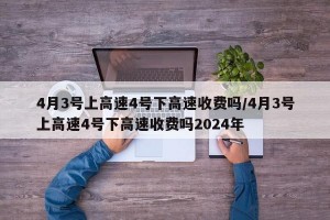 4月3号上高速4号下高速收费吗/4月3号上高速4号下高速收费吗2024年