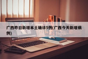 广西昨日新增本土确诊5例(广西今天新增病例)