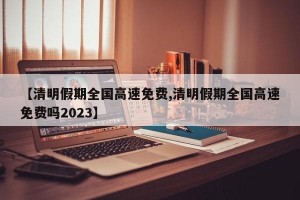 【清明假期全国高速免费,清明假期全国高速免费吗2023】