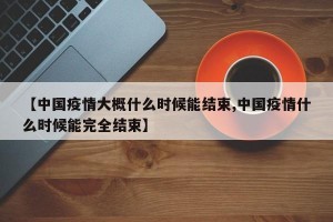 【中国疫情大概什么时候能结束,中国疫情什么时候能完全结束】