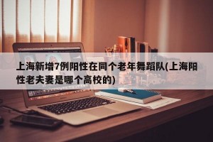 上海新增7例阳性在同个老年舞蹈队(上海阳性老夫妻是哪个高校的)