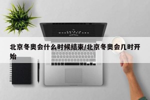 北京冬奥会什么时候结束/北京冬奥会几时开始