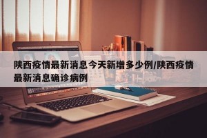 陕西疫情最新消息今天新增多少例/陕西疫情最新消息确诊病例