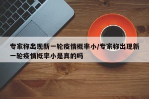 专家称出现新一轮疫情概率小/专家称出现新一轮疫情概率小是真的吗