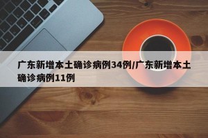 广东新增本土确诊病例34例/广东新增本土确诊病例11例