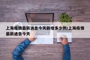 上海疫情最新消息今天新增多少例/上海疫情最新通告今天