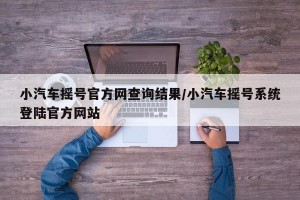 小汽车摇号官方网查询结果/小汽车摇号系统登陆官方网站