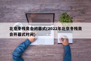 北京冬残奥会闭幕式(2022年北京冬残奥会开幕式时间)