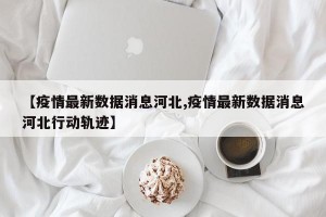 【疫情最新数据消息河北,疫情最新数据消息河北行动轨迹】