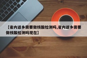 【省内返乡需要做核酸检测吗,省内返乡需要做核酸检测吗现在】