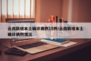 云南新增本土确诊病例15例/云南新增本土确诊病例情况