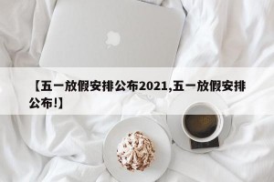 【五一放假安排公布2021,五一放假安排公布!】