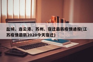 盐城、连云港、苏州、宿迁最新疫情通报(江苏疫情最新2020今天宿迁)