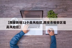 【西安新增12个高风险区,西安市哪些区是高风险区】