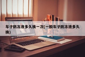 车子防冻液多久换一次(一般车子防冻液多久换)