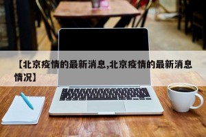 【北京疫情的最新消息,北京疫情的最新消息情况】