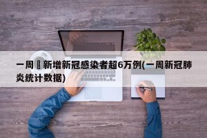 一周內新增新冠感染者超6万例(一周新冠肺炎统计数据)