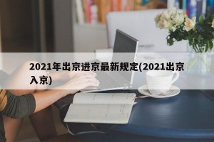 2021年出京进京最新规定(2021出京入京)