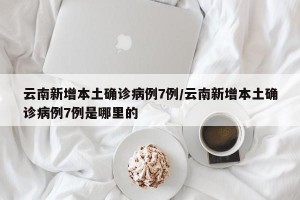 云南新增本土确诊病例7例/云南新增本土确诊病例7例是哪里的