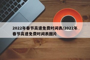 2022年春节高速免费时间表/2022年春节高速免费时间表图片