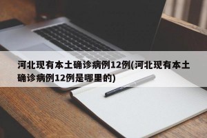 河北现有本土确诊病例12例(河北现有本土确诊病例12例是哪里的)