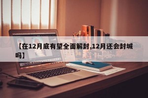 【在12月底有望全面解封,12月还会封城吗】